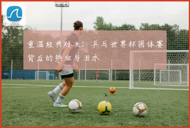 重温经典对决：乒乓世界杯团体赛背后的热血与泪水